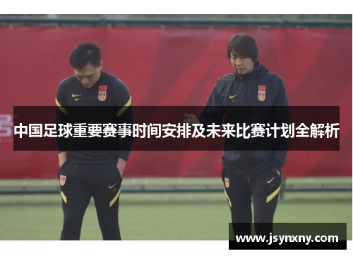 中国足球重要赛事时间安排及未来比赛计划全解析