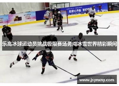乐高冰球运动员挑战极限赛场勇闯冰雪世界精彩瞬间
